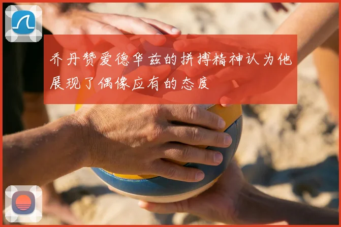 乔丹赞爱德华兹的拼搏精神认为他展现了偶像应有的态度