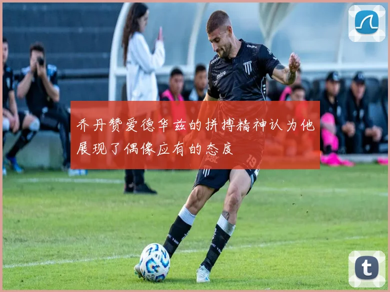 乔丹赞爱德华兹的拼搏精神认为他展现了偶像应有的态度
