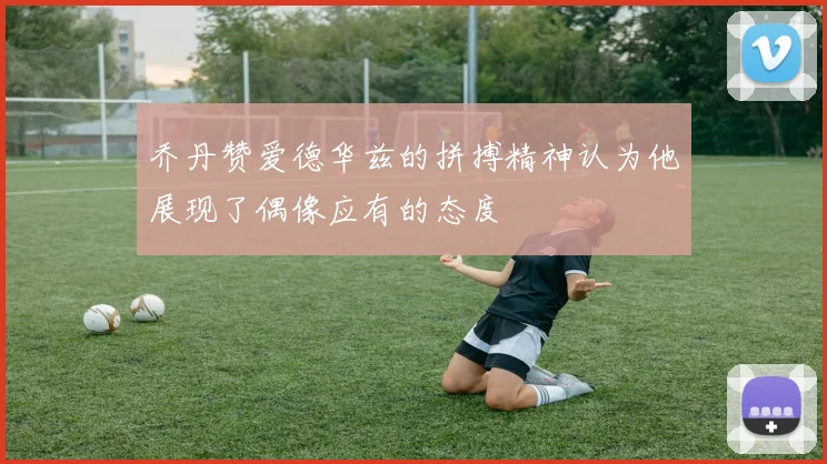 乔丹赞爱德华兹的拼搏精神认为他展现了偶像应有的态度