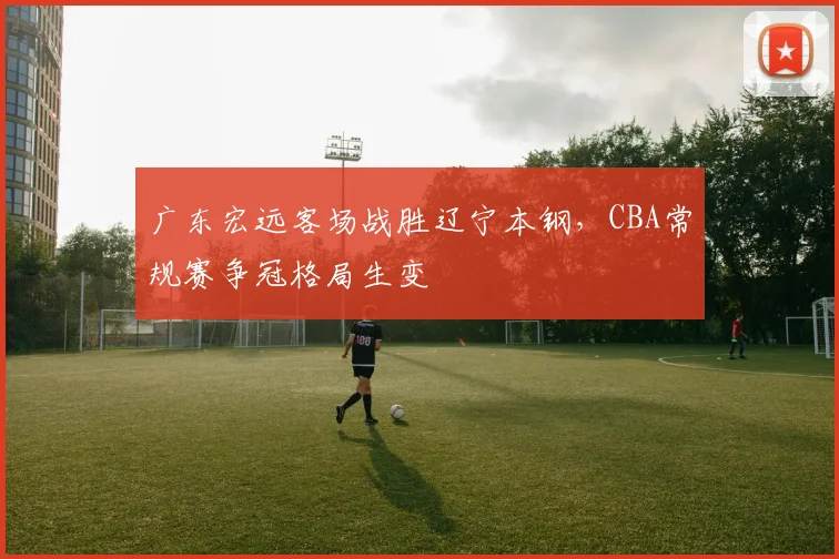 广东宏远客场战胜辽宁本钢，CBA常规赛争冠格局生变