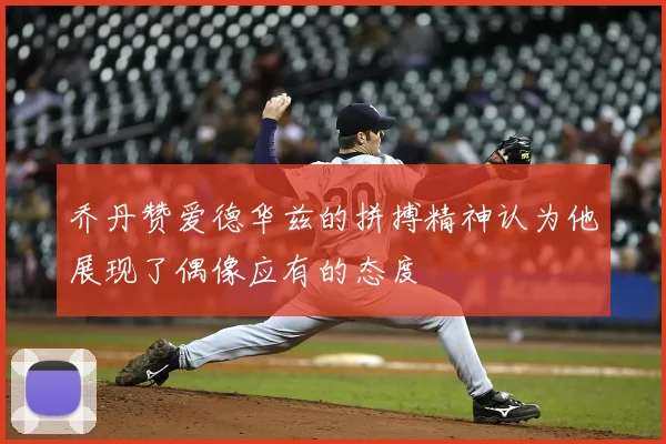 乔丹赞爱德华兹的拼搏精神认为他展现了偶像应有的态度