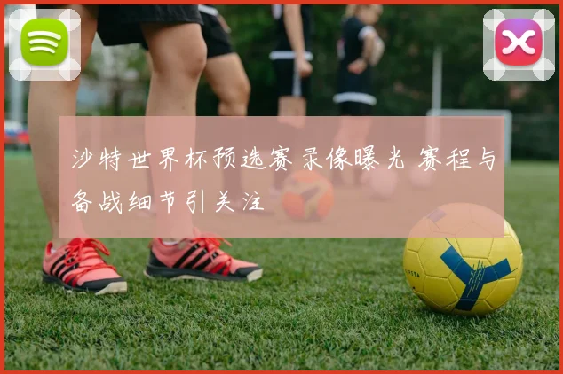 沙特世界杯预选赛录像曝光 赛程与备战细节引关注