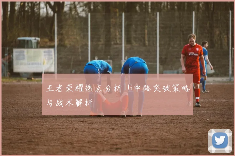 王者荣耀热点分析IG中路突破策略与战术解析