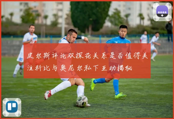 皮尔斯评论双探花关系是否值得关注科比与奥尼尔私下互动揭秘