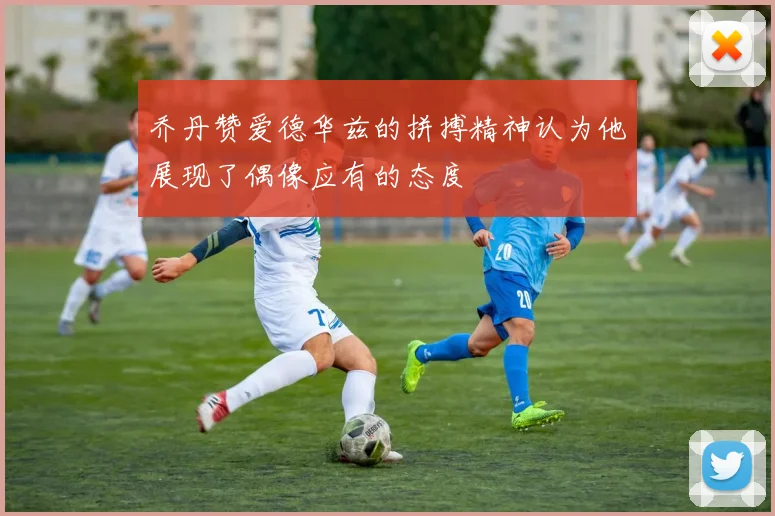 乔丹赞爱德华兹的拼搏精神认为他展现了偶像应有的态度