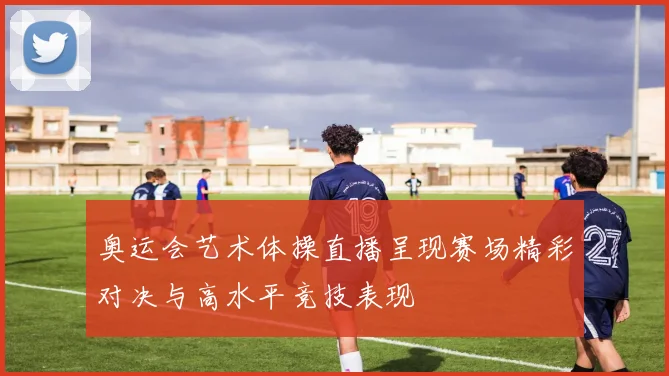 奥运会艺术体操直播呈现赛场精彩对决与高水平竞技表现