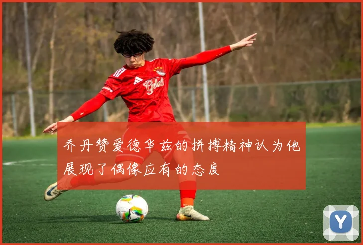 乔丹赞爱德华兹的拼搏精神认为他展现了偶像应有的态度