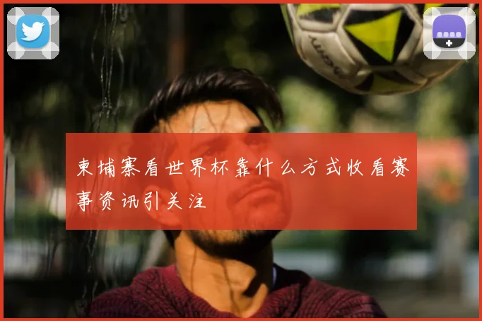 柬埔寨看世界杯靠什么方式收看赛事资讯引关注
