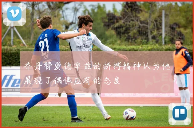乔丹赞爱德华兹的拼搏精神认为他展现了偶像应有的态度